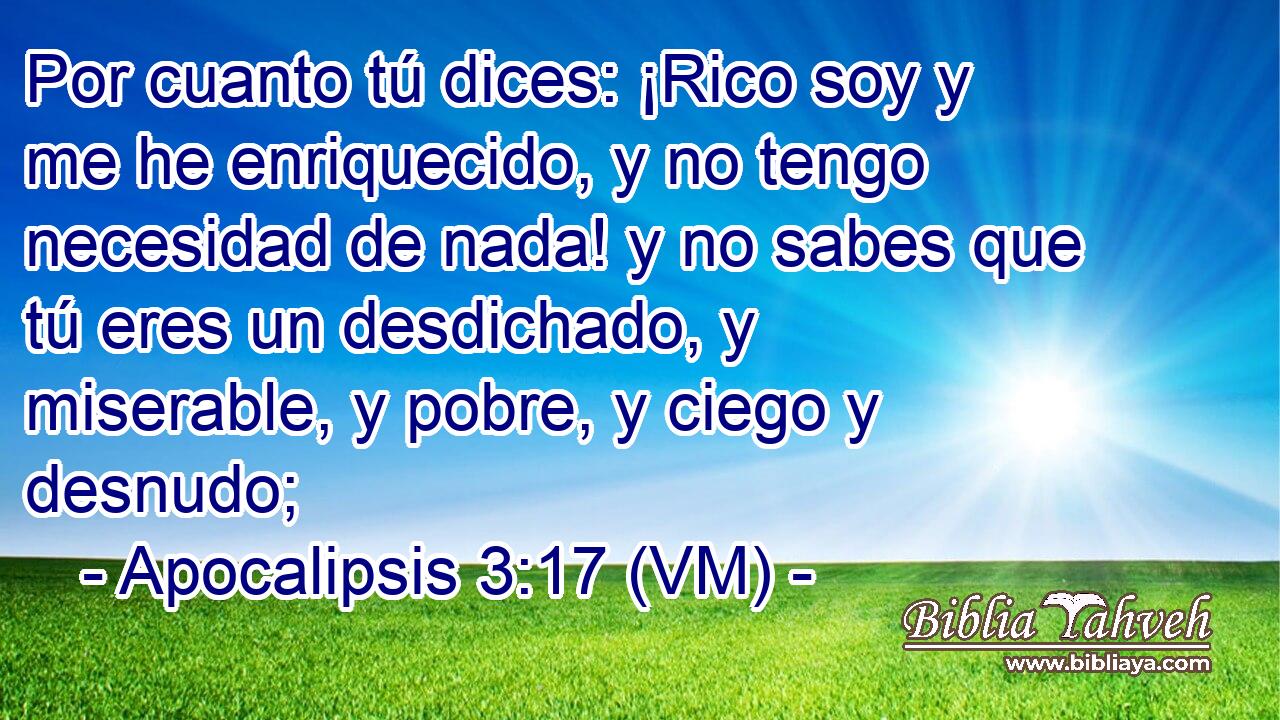  Por cuanto tú dices: ¡Rico soy y me he enriquecido, y no tengo necesidad de nada! y no sabes que tú eres un desdichado, y miserable, y pobre, y ciego y desnudo; 