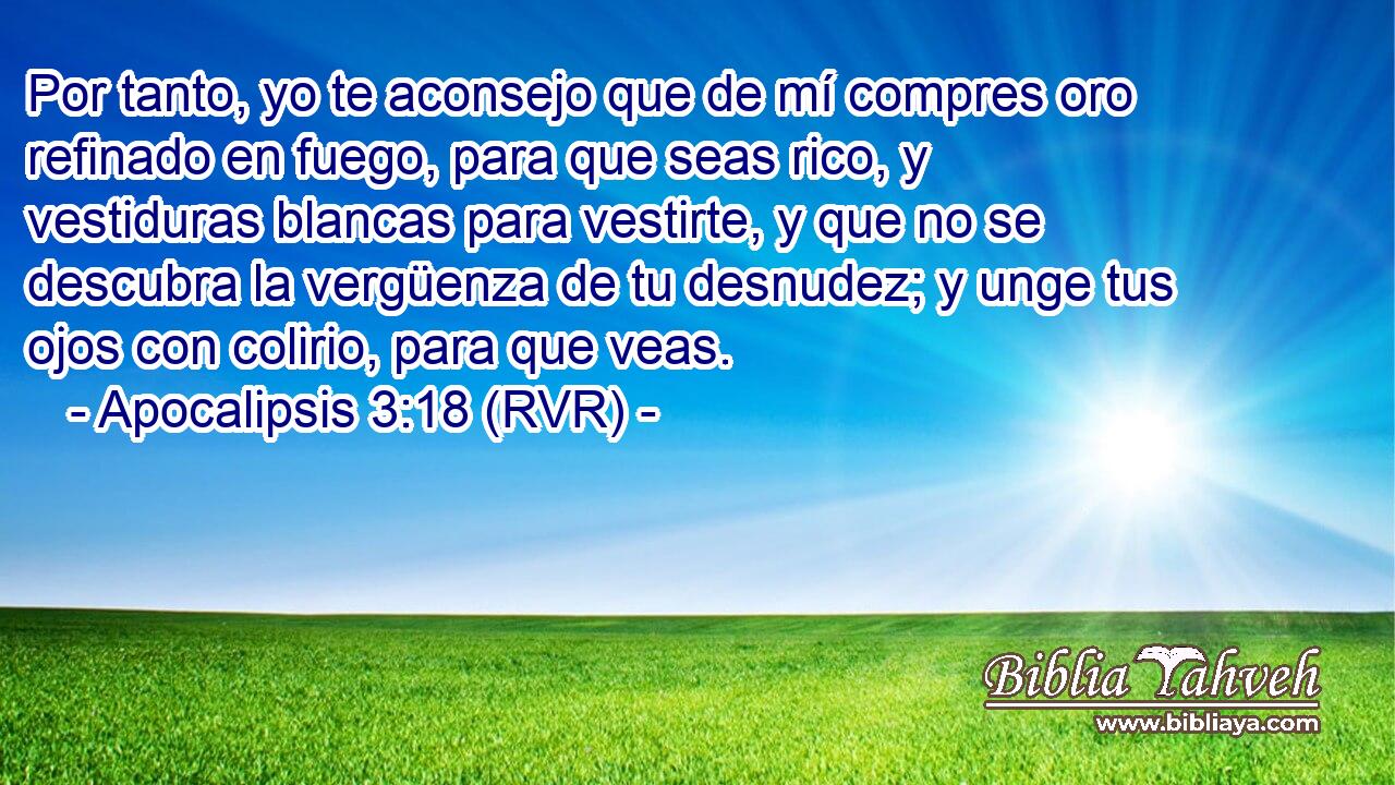 Por tanto, yo te aconsejo que de mí compres oro refinado en fuego, para que seas rico, y vestiduras blancas para vestirte, y que no se descubra la vergüenza de tu desnudez; y unge tus ojos con colirio, para que veas.