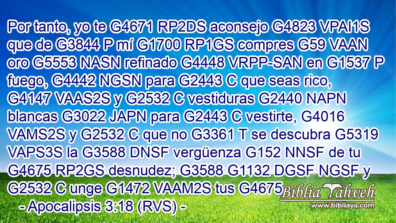 Por tanto, yo te G4671 RP2DS aconsejo G4823 VPAI1S que de G3844 P mí G1700 RP1GS compres G59 VAAN oro G5553 NASN refinado G4448 VRPP-SAN en G1537 P fuego, G4442 NGSN para G2443 C que seas rico, G4147 VAAS2S y G2532 C vestiduras G2440 NAPN blancas G3022 JAPN para G2443 C vestirte, G4016 VAMS2S y G2532 C que no G3361 T se descubra G5319 VAPS3S la G3588 DNSF vergüenza G152 NNSF de tu G4675 RP2GS desnudez; G3588 G1132 DGSF NGSF y G2532 C unge G1472 VAAM2S tus G4675