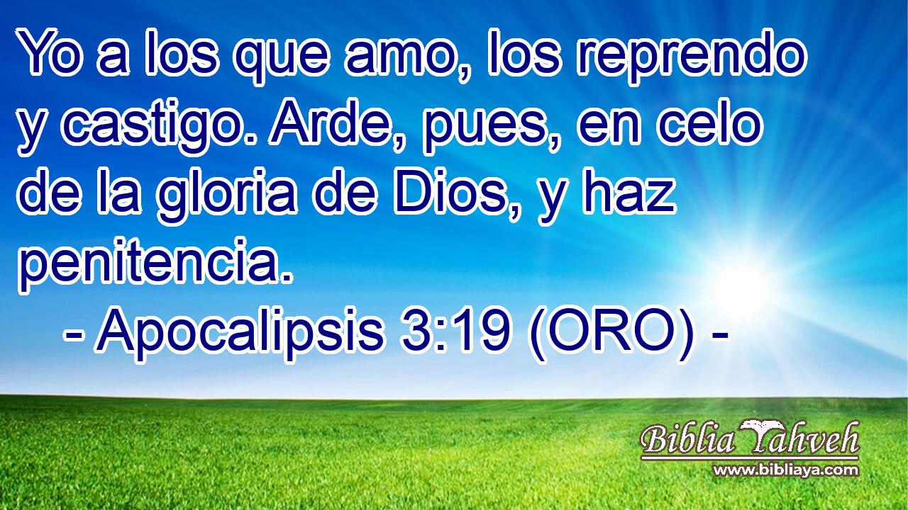  Yo a los que amo, los reprendo y castigo. Arde, pues, en celo de la gloria de Dios, y haz penitencia. 