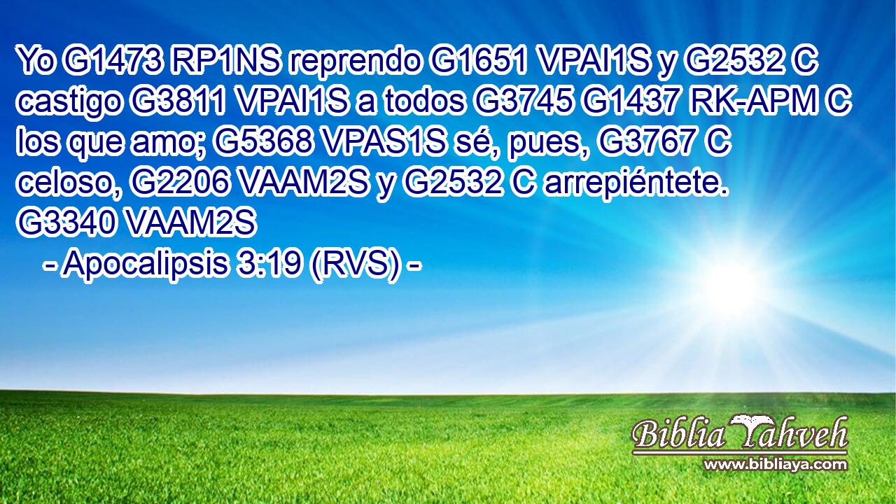 Yo G1473 RP1NS reprendo G1651 VPAI1S y G2532 C castigo G3811 VPAI1S a todos G3745 G1437 RK-APM C los que amo; G5368 VPAS1S sé, pues, G3767 C celoso, G2206 VAAM2S y G2532 C arrepiéntete. G3340 VAAM2S 