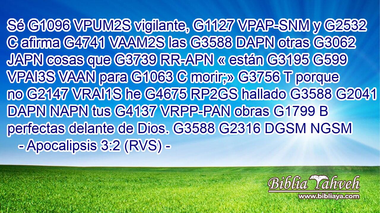 Sé G1096 VPUM2S vigilante, G1127 VPAP-SNM y G2532 C afirma G4741 VAAM2S las G3588 DAPN otras G3062 JAPN cosas que G3739 RR-APN « están G3195 G599 VPAI3S VAAN para G1063 C morir;» G3756 T porque no G2147 VRAI1S he G4675 RP2GS hallado G3588 G2041 DAPN NAPN tus G4137 VRPP-PAN obras G1799 B perfectas delante de Dios. G3588 G2316 DGSM NGSM 