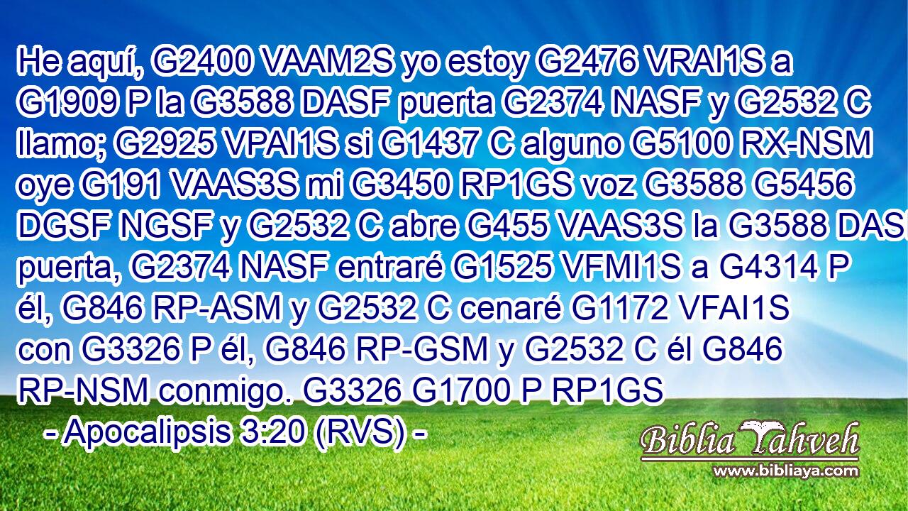 He aquí, G2400 VAAM2S yo estoy G2476 VRAI1S a G1909 P la G3588 DASF puerta G2374 NASF y G2532 C llamo; G2925 VPAI1S si G1437 C alguno G5100 RX-NSM oye G191 VAAS3S mi G3450 RP1GS voz G3588 G5456 DGSF NGSF y G2532 C abre G455 VAAS3S la G3588 DASF puerta, G2374 NASF entraré G1525 VFMI1S a G4314 P él, G846 RP-ASM y G2532 C cenaré G1172 VFAI1S con G3326 P él, G846 RP-GSM y G2532 C él G846 RP-NSM conmigo. G3326 G1700 P RP1GS 