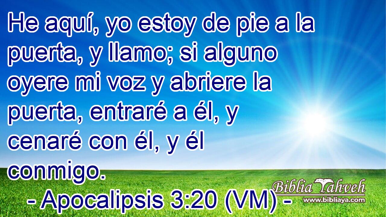  He aquí, yo estoy de pie a la puerta, y llamo; si alguno oyere mi voz y abriere la puerta, entraré a él, y cenaré con él, y él conmigo. 