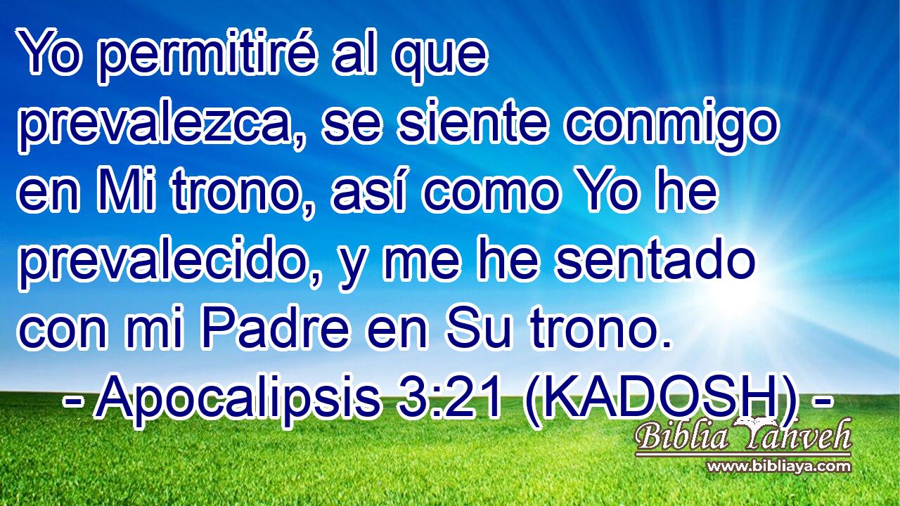  Yo permitiré al que prevalezca, se siente conmigo en Mi trono, así como Yo he prevalecido, y me he sentado con mi Padre en Su trono. 