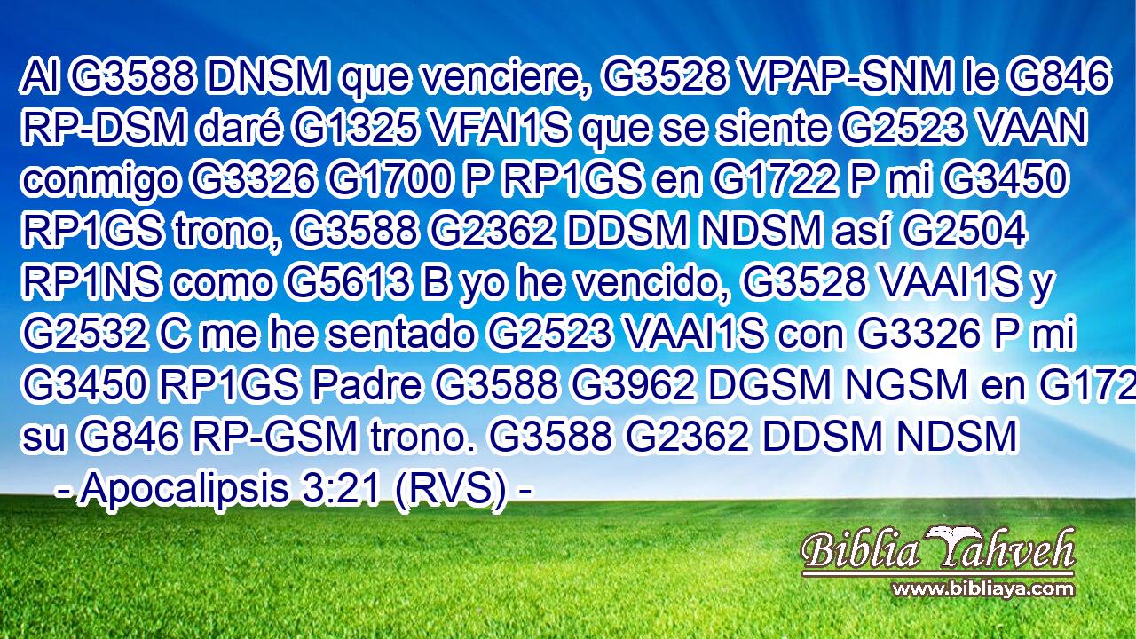 Al G3588 DNSM que venciere, G3528 VPAP-SNM le G846 RP-DSM daré G1325 VFAI1S que se siente G2523 VAAN conmigo G3326 G1700 P RP1GS en G1722 P mi G3450 RP1GS trono, G3588 G2362 DDSM NDSM así G2504 RP1NS como G5613 B yo he vencido, G3528 VAAI1S y G2532 C me he sentado G2523 VAAI1S con G3326 P mi G3450 RP1GS Padre G3588 G3962 DGSM NGSM en G1722 P su G846 RP-GSM trono. G3588 G2362 DDSM NDSM 