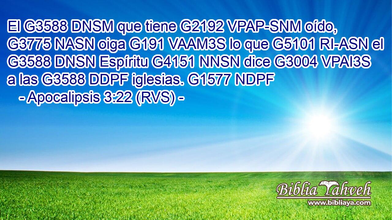 El G3588 DNSM que tiene G2192 VPAP-SNM oído, G3775 NASN oiga G191 VAAM3S lo que G5101 RI-ASN el G3588 DNSN Espíritu G4151 NNSN dice G3004 VPAI3S a las G3588 DDPF iglesias. G1577 NDPF 
