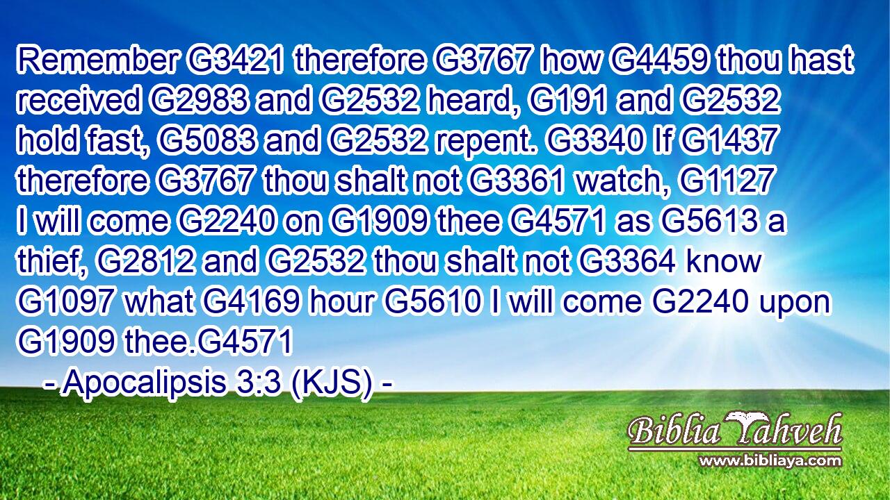 Remember G3421 therefore G3767 how G4459 thou hast received G2983 and G2532 heard, G191 and G2532 hold fast, G5083 and G2532 repent. G3340 If G1437 therefore G3767 thou shalt not G3361 watch, G1127 I will come G2240 on G1909 thee G4571 as G5613 a thief, G2812 and G2532 thou shalt not G3364 know G1097 what G4169 hour G5610 I will come G2240 upon G1909 thee.G4571
