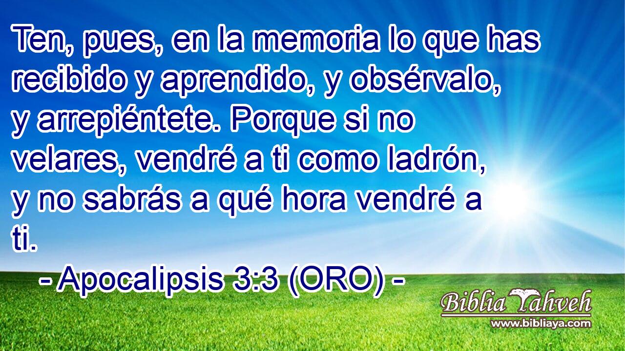  Ten, pues, en la memoria lo que has recibido y aprendido, y obsérvalo, y arrepiéntete. Porque si no velares, vendré a ti como ladrón, y no sabrás a qué hora vendré a ti. 
