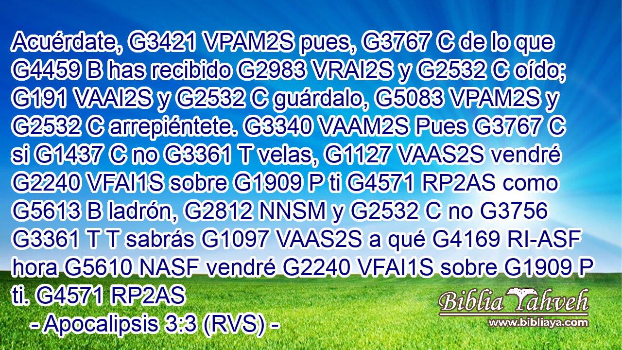 Acuérdate, G3421 VPAM2S pues, G3767 C de lo que G4459 B has recibido G2983 VRAI2S y G2532 C oído; G191 VAAI2S y G2532 C guárdalo, G5083 VPAM2S y G2532 C arrepiéntete. G3340 VAAM2S Pues G3767 C si G1437 C no G3361 T velas, G1127 VAAS2S vendré G2240 VFAI1S sobre G1909 P ti G4571 RP2AS como G5613 B ladrón, G2812 NNSM y G2532 C no G3756 G3361 T T sabrás G1097 VAAS2S a qué G4169 RI-ASF hora G5610 NASF vendré G2240 VFAI1S sobre G1909 P ti. G4571 RP2AS 