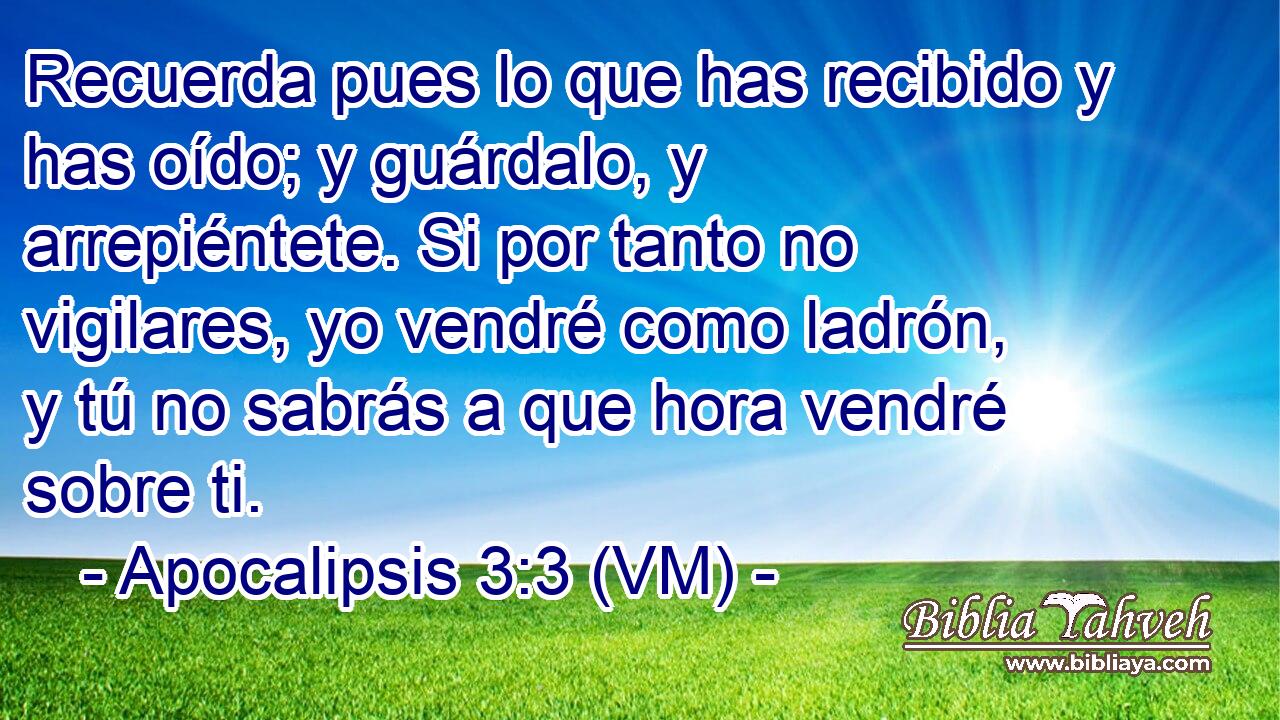 Recuerda pues lo que has recibido y has oído; y guárdalo, y arrepiéntete. Si por tanto no vigilares, yo vendré como ladrón, y tú no sabrás a que hora vendré sobre ti. 