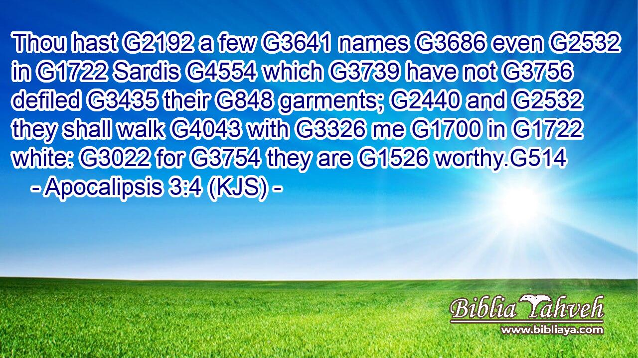 Thou hast G2192 a few G3641 names G3686 even G2532 in G1722 Sardis G4554 which G3739 have not G3756 defiled G3435 their G848 garments; G2440 and G2532 they shall walk G4043 with G3326 me G1700 in G1722 white: G3022 for G3754 they are G1526 worthy.G514