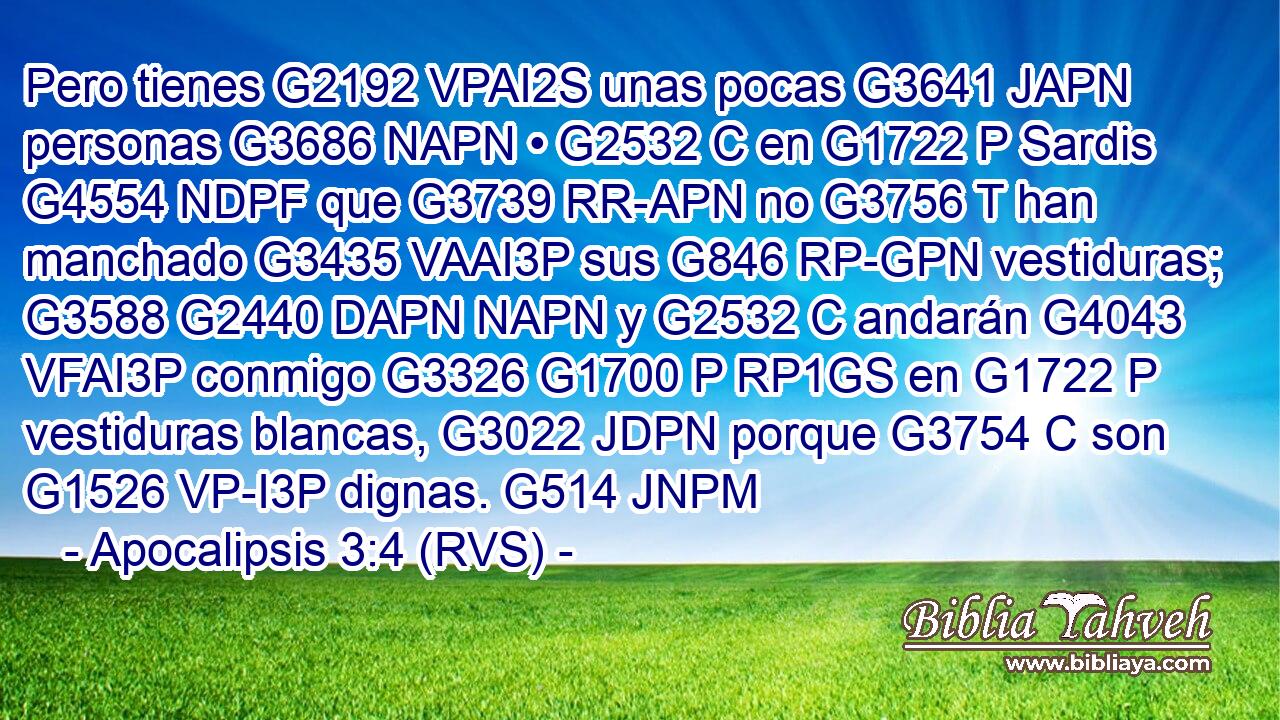 Pero tienes G2192 VPAI2S unas pocas G3641 JAPN personas G3686 NAPN • G2532 C en G1722 P Sardis G4554 NDPF que G3739 RR-APN no G3756 T han manchado G3435 VAAI3P sus G846 RP-GPN vestiduras; G3588 G2440 DAPN NAPN y G2532 C andarán G4043 VFAI3P conmigo G3326 G1700 P RP1GS en G1722 P vestiduras blancas, G3022 JDPN porque G3754 C son G1526 VP-I3P dignas. G514 JNPM 