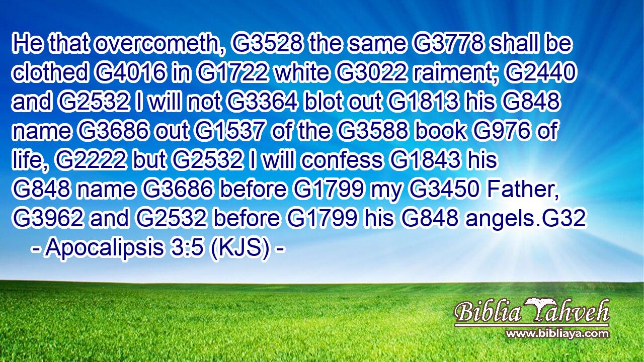 He that overcometh, G3528 the same G3778 shall be clothed G4016 in G1722 white G3022 raiment; G2440 and G2532 I will not G3364 blot out G1813 his G848 name G3686 out G1537 of the G3588 book G976 of life, G2222 but G2532 I will confess G1843 his G848 name G3686 before G1799 my G3450 Father, G3962 and G2532 before G1799 his G848 angels.G32
