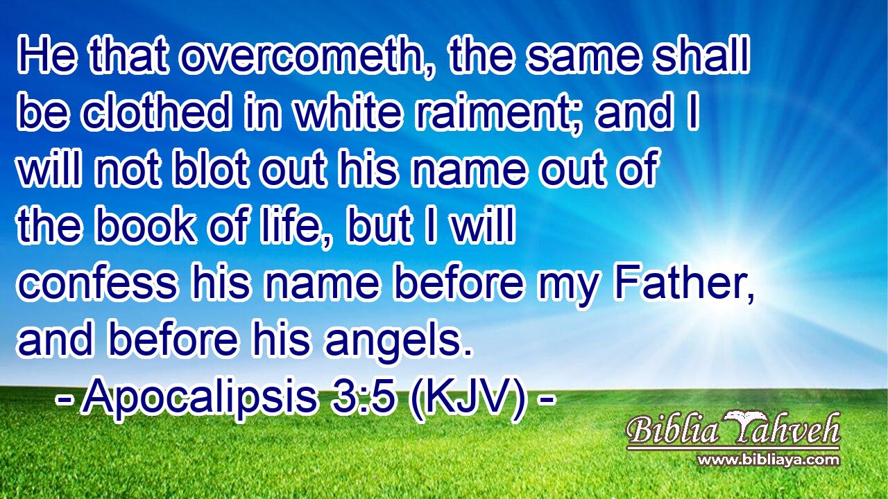 He that overcometh, the same shall be clothed in white raiment; and I will not blot out his name out of the book of life, but I will confess his name before my Father, and before his angels.