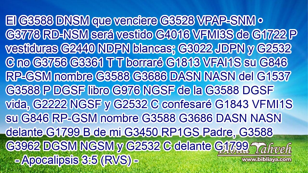 El G3588 DNSM que venciere G3528 VPAP-SNM • G3778 RD-NSM será vestido G4016 VFMI3S de G1722 P vestiduras G2440 NDPN blancas; G3022 JDPN y G2532 C no G3756 G3361 T T borraré G1813 VFAI1S su G846 RP-GSM nombre G3588 G3686 DASN NASN del G1537 G3588 P DGSF libro G976 NGSF de la G3588 DGSF vida, G2222 NGSF y G2532 C confesaré G1843 VFMI1S su G846 RP-GSM nombre G3588 G3686 DASN NASN delante G1799 B de mi G3450 RP1GS Padre, G3588 G3962 DGSM NGSM y G2532 C delante G1799 