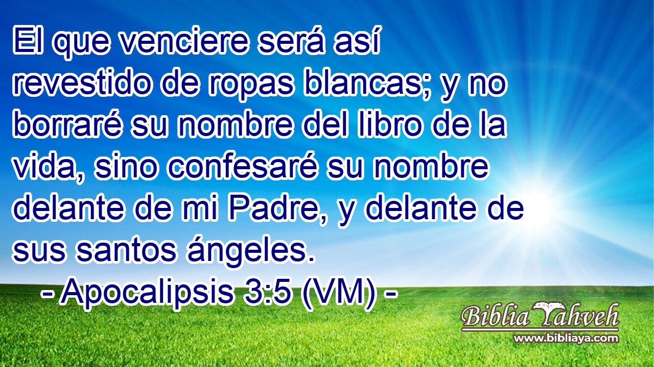  El que venciere será así revestido de ropas blancas; y no borraré su nombre del libro de la vida, sino confesaré su nombre delante de mi Padre, y delante de sus santos ángeles. 