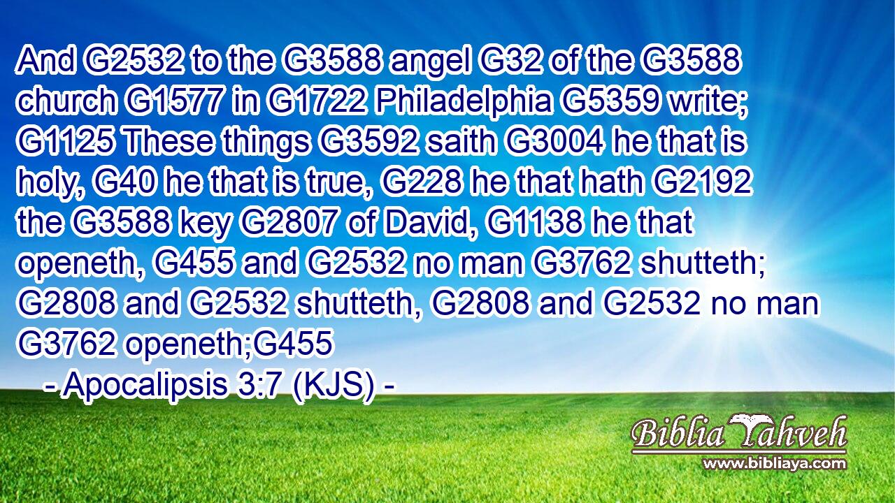 And G2532 to the G3588 angel G32 of the G3588 church G1577 in G1722 Philadelphia G5359 write; G1125 These things G3592 saith G3004 he that is holy, G40 he that is true, G228 he that hath G2192 the G3588 key G2807 of David, G1138 he that openeth, G455 and G2532 no man G3762 shutteth; G2808 and G2532 shutteth, G2808 and G2532 no man G3762 openeth;G455