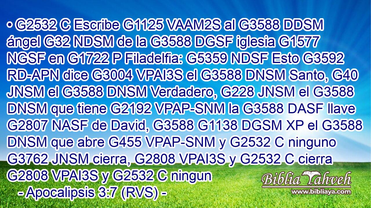 • G2532 C Escribe G1125 VAAM2S al G3588 DDSM ángel G32 NDSM de la G3588 DGSF iglesia G1577 NGSF en G1722 P Filadelfia: G5359 NDSF Esto G3592 RD-APN dice G3004 VPAI3S el G3588 DNSM Santo, G40 JNSM el G3588 DNSM Verdadero, G228 JNSM el G3588 DNSM que tiene G2192 VPAP-SNM la G3588 DASF llave G2807 NASF de David, G3588 G1138 DGSM XP el G3588 DNSM que abre G455 VPAP-SNM y G2532 C ninguno G3762 JNSM cierra, G2808 VPAI3S y G2532 C cierra G2808 VPAI3S y G2532 C ningun