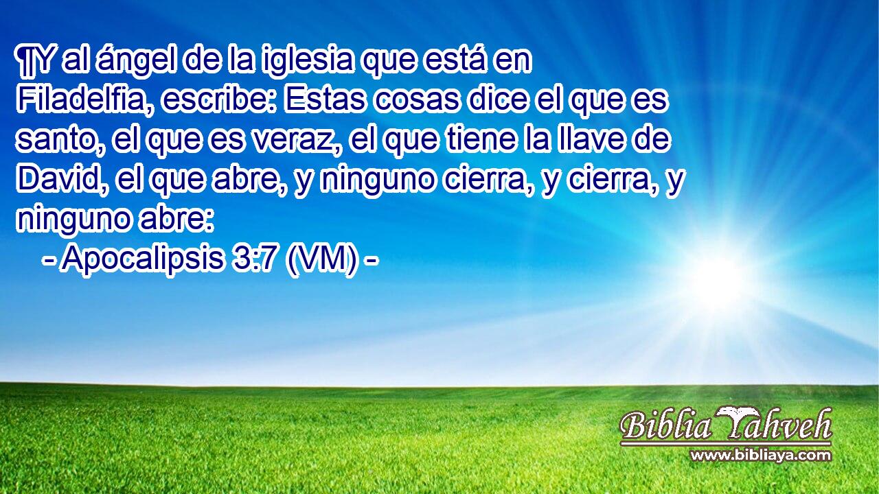  ¶Y al ángel de la iglesia que está en Filadelfia, escribe: Estas cosas dice el que es santo, el que es veraz, el que tiene la llave de David, el que abre, y ninguno cierra, y cierra, y ninguno abre: 