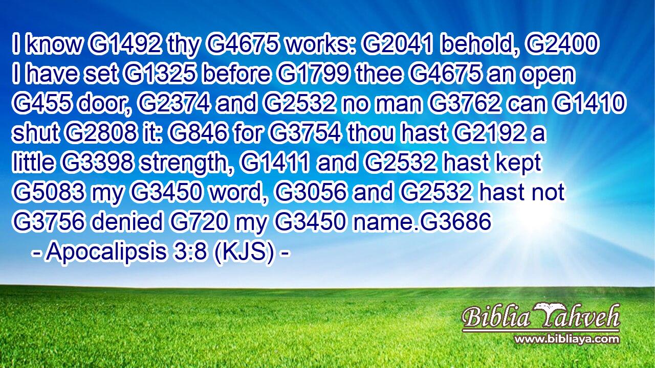 I know G1492 thy G4675 works: G2041 behold, G2400 I have set G1325 before G1799 thee G4675 an open G455 door, G2374 and G2532 no man G3762 can G1410 shut G2808 it: G846 for G3754 thou hast G2192 a little G3398 strength, G1411 and G2532 hast kept G5083 my G3450 word, G3056 and G2532 hast not G3756 denied G720 my G3450 name.G3686