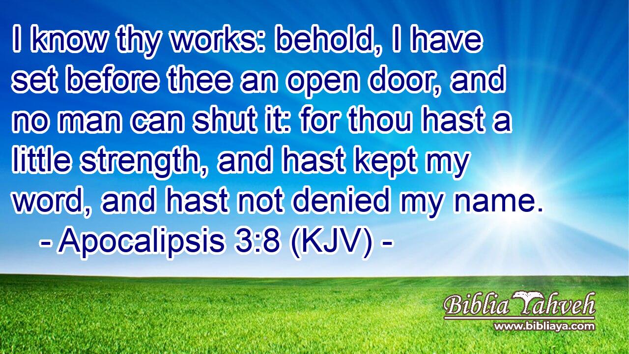 I know thy works: behold, I have set before thee an open door, and no man can shut it: for thou hast a little strength, and hast kept my word, and hast not denied my name.