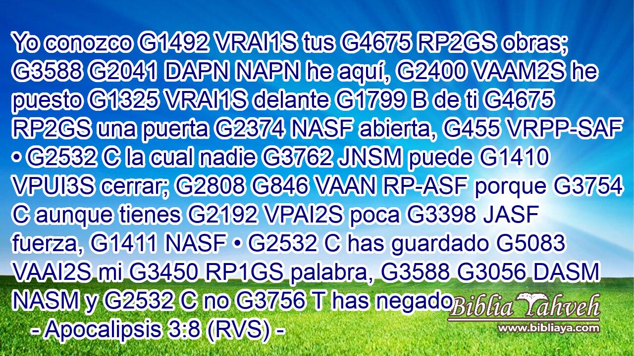 Yo conozco G1492 VRAI1S tus G4675 RP2GS obras; G3588 G2041 DAPN NAPN he aquí, G2400 VAAM2S he puesto G1325 VRAI1S delante G1799 B de ti G4675 RP2GS una puerta G2374 NASF abierta, G455 VRPP-SAF • G2532 C la cual nadie G3762 JNSM puede G1410 VPUI3S cerrar; G2808 G846 VAAN RP-ASF porque G3754 C aunque tienes G2192 VPAI2S poca G3398 JASF fuerza, G1411 NASF • G2532 C has guardado G5083 VAAI2S mi G3450 RP1GS palabra, G3588 G3056 DASM NASM y G2532 C no G3756 T has negado