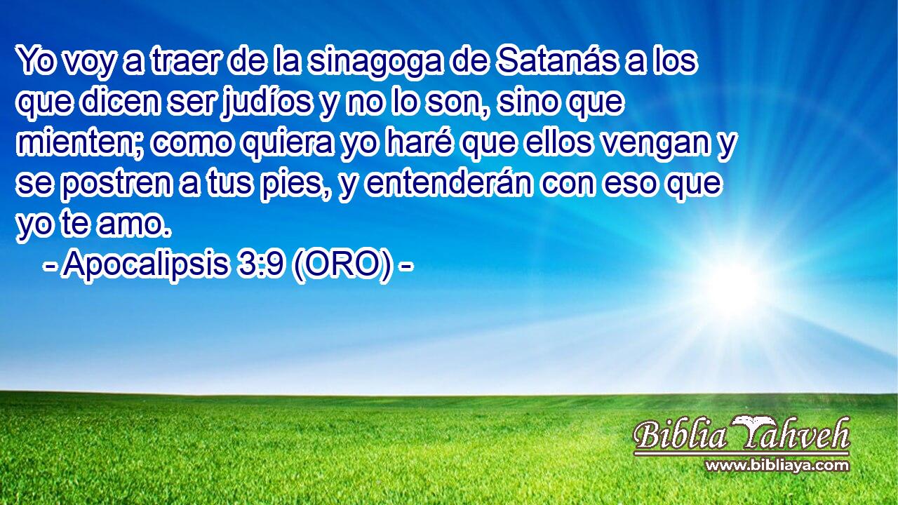  Yo voy a traer de la sinagoga de Satanás a los que dicen ser judíos y no lo son, sino que mienten; como quiera yo haré que ellos vengan y se postren a tus pies, y entenderán con eso que yo te amo. 