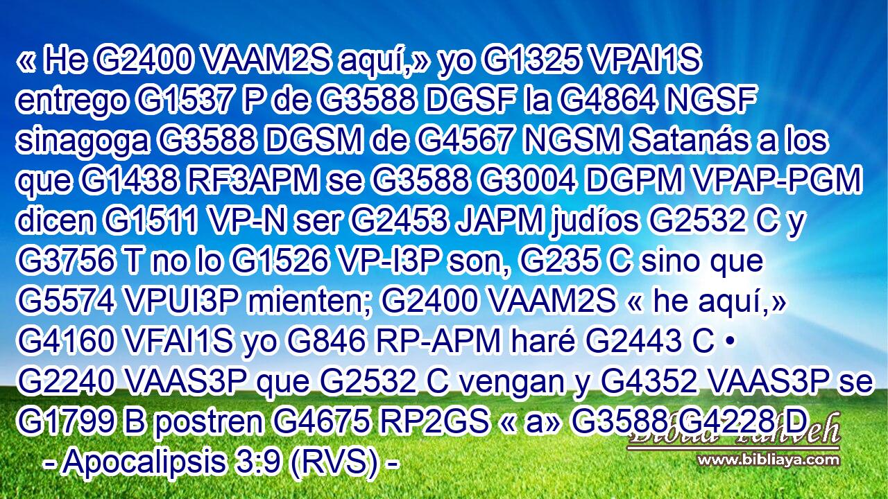 « He G2400 VAAM2S aquí,» yo G1325 VPAI1S entrego G1537 P de G3588 DGSF la G4864 NGSF sinagoga G3588 DGSM de G4567 NGSM Satanás a los que G1438 RF3APM se G3588 G3004 DGPM VPAP-PGM dicen G1511 VP-N ser G2453 JAPM judíos G2532 C y G3756 T no lo G1526 VP-I3P son, G235 C sino que G5574 VPUI3P mienten; G2400 VAAM2S « he aquí,» G4160 VFAI1S yo G846 RP-APM haré G2443 C • G2240 VAAS3P que G2532 C vengan y G4352 VAAS3P se G1799 B postren G4675 RP2GS « a» G3588 G4228 D
