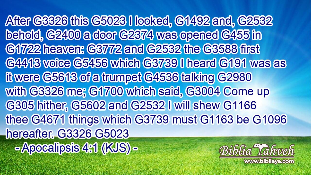 After G3326 this G5023 I looked, G1492 and, G2532 behold, G2400 a door G2374 was opened G455 in G1722 heaven: G3772 and G2532 the G3588 first G4413 voice G5456 which G3739 I heard G191 was as it were G5613 of a trumpet G4536 talking G2980 with G3326 me; G1700 which said, G3004 Come up G305 hither, G5602 and G2532 I will shew G1166 thee G4671 things which G3739 must G1163 be G1096 hereafter. G3326 G5023