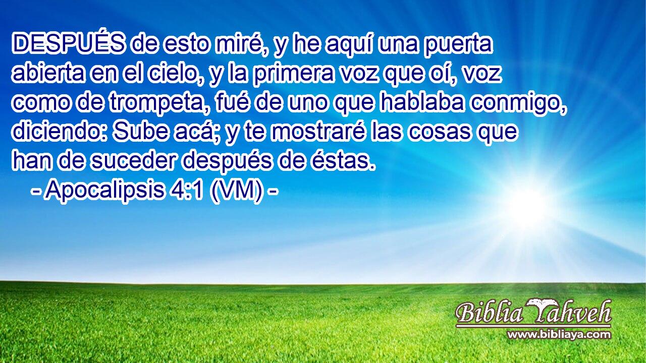  DESPUÉS de esto miré, y he aquí una puerta abierta en el cielo, y la primera voz que oí, voz como de trompeta, fué de uno que hablaba conmigo, diciendo: Sube acá; y te mostraré las cosas que han de suceder después de éstas. 