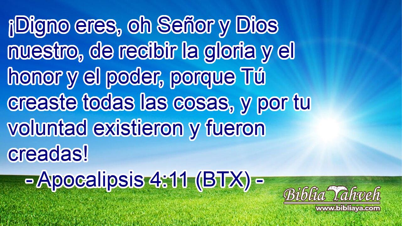 ¡Digno eres, oh Señor y Dios nuestro, de recibir la gloria y el honor y el poder, porque Tú creaste todas las cosas, y por tu voluntad existieron y fueron creadas!