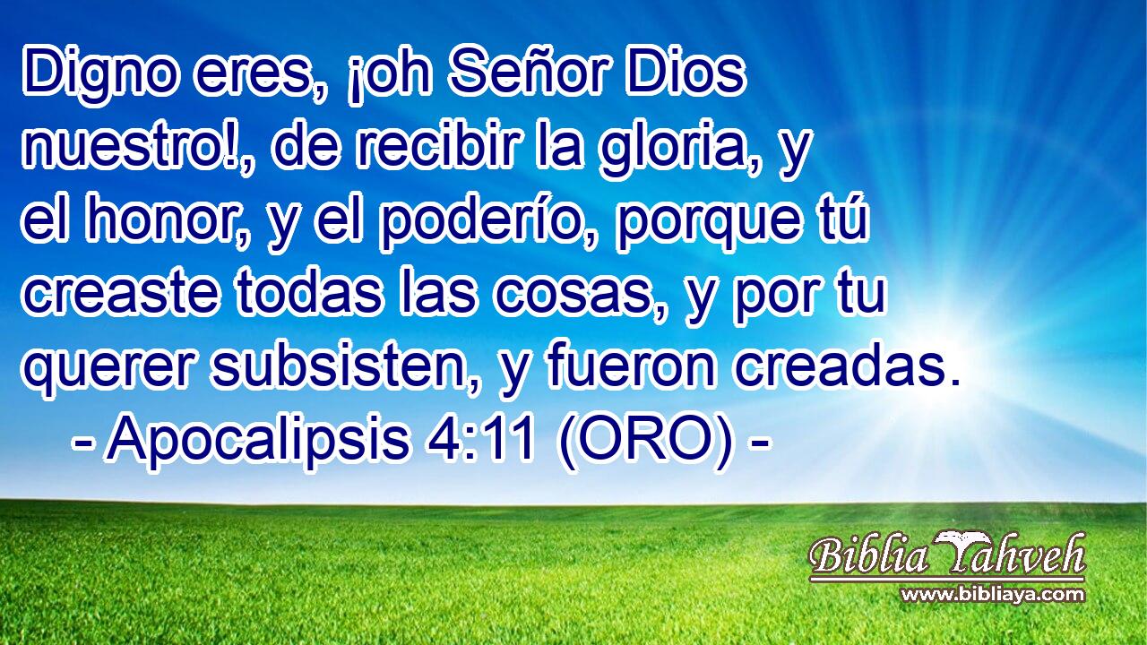  Digno eres, ¡oh Señor Dios nuestro!, de recibir la gloria, y el honor, y el poderío, porque tú creaste todas las cosas, y por tu querer subsisten, y fueron creadas. 