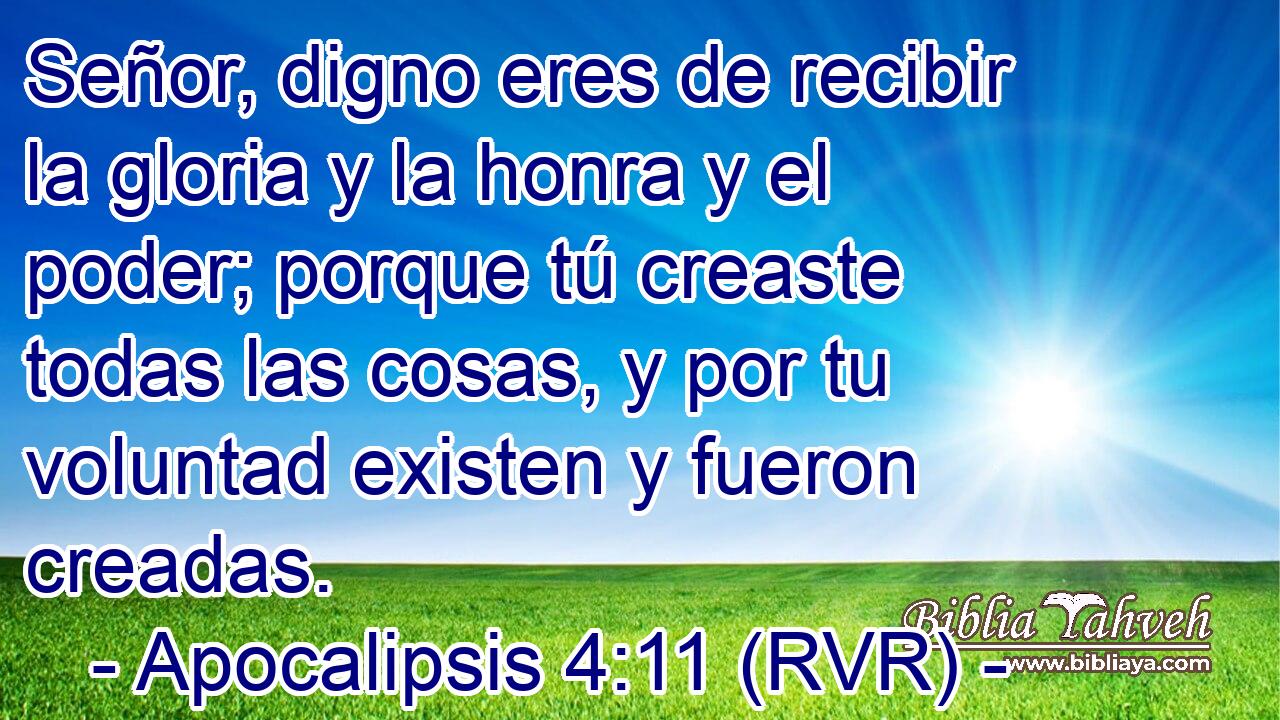 Señor, digno eres de recibir la gloria y la honra y el poder; porque tú creaste todas las cosas, y por tu voluntad existen y fueron creadas.