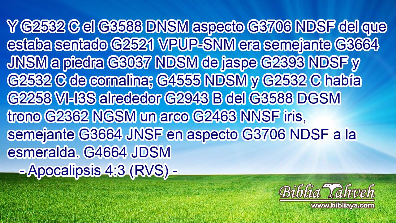 Y G2532 C el G3588 DNSM aspecto G3706 NDSF del que estaba sentado G2521 VPUP-SNM era semejante G3664 JNSM a piedra G3037 NDSM de jaspe G2393 NDSF y G2532 C de cornalina; G4555 NDSM y G2532 C había G2258 VI-I3S alrededor G2943 B del G3588 DGSM trono G2362 NGSM un arco G2463 NNSF iris, semejante G3664 JNSF en aspecto G3706 NDSF a la esmeralda. G4664 JDSM 