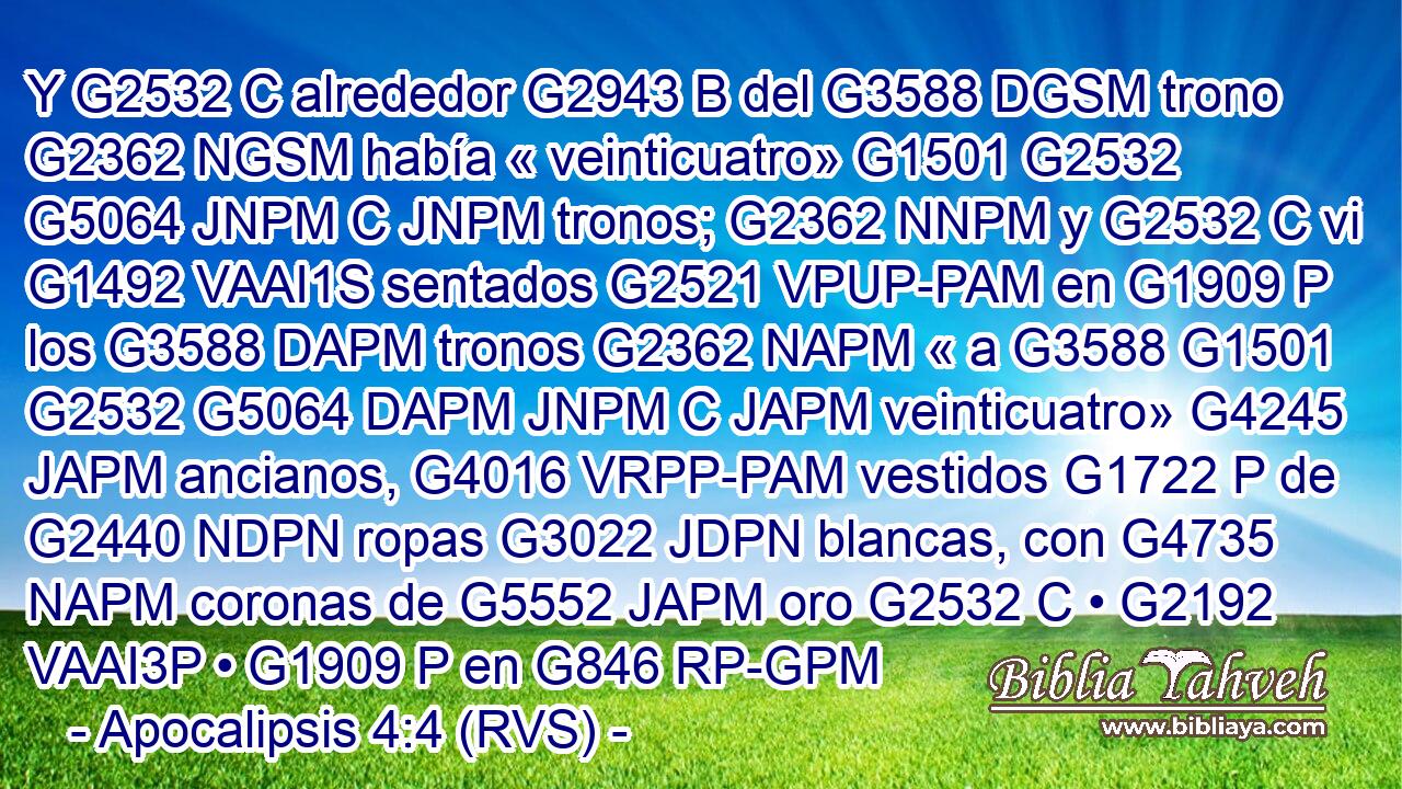 Y G2532 C alrededor G2943 B del G3588 DGSM trono G2362 NGSM había « veinticuatro» G1501 G2532 G5064 JNPM C JNPM tronos; G2362 NNPM y G2532 C vi G1492 VAAI1S sentados G2521 VPUP-PAM en G1909 P los G3588 DAPM tronos G2362 NAPM « a G3588 G1501 G2532 G5064 DAPM JNPM C JAPM veinticuatro» G4245 JAPM ancianos, G4016 VRPP-PAM vestidos G1722 P de G2440 NDPN ropas G3022 JDPN blancas, con G4735 NAPM coronas de G5552 JAPM oro G2532 C • G2192 VAAI3P • G1909 P en G846 RP-GPM