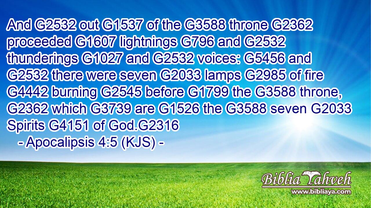 And G2532 out G1537 of the G3588 throne G2362 proceeded G1607 lightnings G796 and G2532 thunderings G1027 and G2532 voices: G5456 and G2532 there were seven G2033 lamps G2985 of fire G4442 burning G2545 before G1799 the G3588 throne, G2362 which G3739 are G1526 the G3588 seven G2033 Spirits G4151 of God.G2316