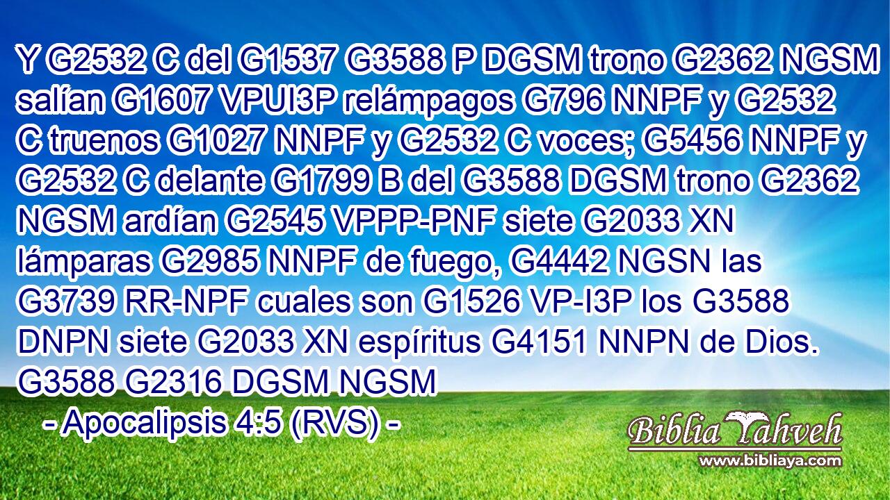 Y G2532 C del G1537 G3588 P DGSM trono G2362 NGSM salían G1607 VPUI3P relámpagos G796 NNPF y G2532 C truenos G1027 NNPF y G2532 C voces; G5456 NNPF y G2532 C delante G1799 B del G3588 DGSM trono G2362 NGSM ardían G2545 VPPP-PNF siete G2033 XN lámparas G2985 NNPF de fuego, G4442 NGSN las G3739 RR-NPF cuales son G1526 VP-I3P los G3588 DNPN siete G2033 XN espíritus G4151 NNPN de Dios. G3588 G2316 DGSM NGSM 
