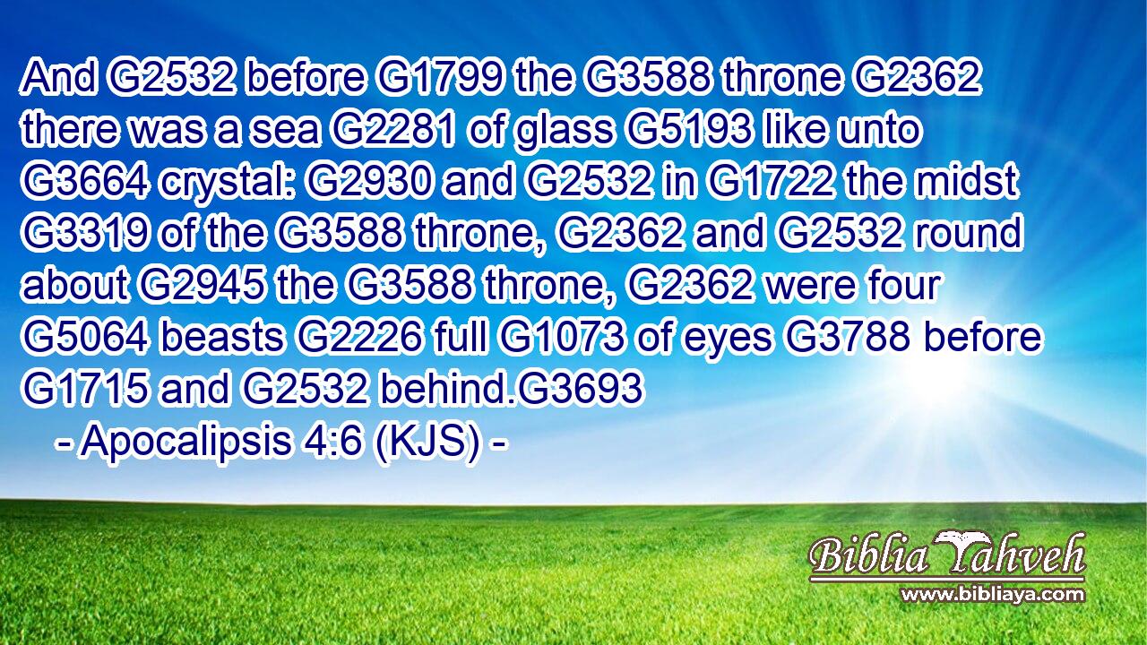 And G2532 before G1799 the G3588 throne G2362 there was a sea G2281 of glass G5193 like unto G3664 crystal: G2930 and G2532 in G1722 the midst G3319 of the G3588 throne, G2362 and G2532 round about G2945 the G3588 throne, G2362 were four G5064 beasts G2226 full G1073 of eyes G3788 before G1715 and G2532 behind.G3693