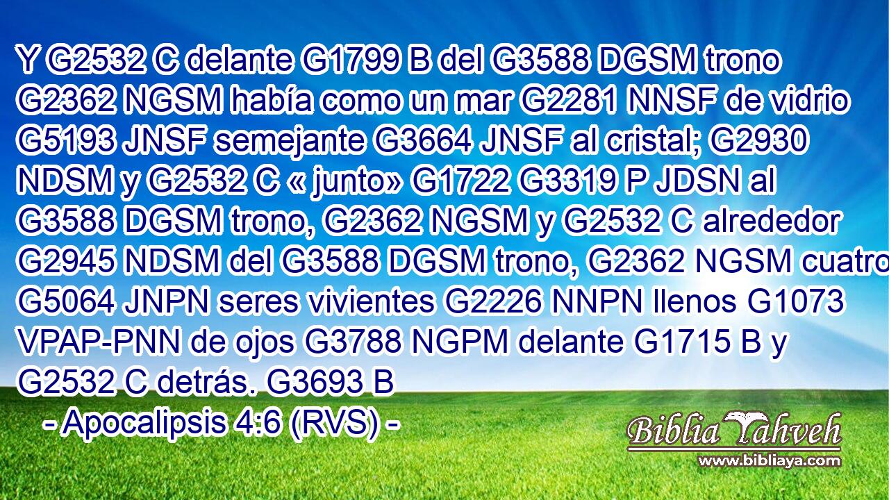 Y G2532 C delante G1799 B del G3588 DGSM trono G2362 NGSM había como un mar G2281 NNSF de vidrio G5193 JNSF semejante G3664 JNSF al cristal; G2930 NDSM y G2532 C « junto» G1722 G3319 P JDSN al G3588 DGSM trono, G2362 NGSM y G2532 C alrededor G2945 NDSM del G3588 DGSM trono, G2362 NGSM cuatro G5064 JNPN seres vivientes G2226 NNPN llenos G1073 VPAP-PNN de ojos G3788 NGPM delante G1715 B y G2532 C detrás. G3693 B 