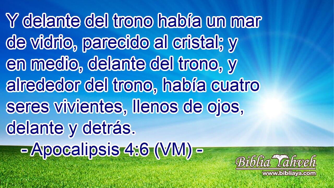  Y delante del trono había un mar de vidrio, parecido al cristal; y en medio, delante del trono, y alrededor del trono, había cuatro seres vivientes, llenos de ojos, delante y detrás. 