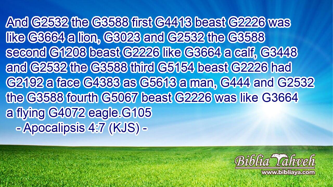 And G2532 the G3588 first G4413 beast G2226 was like G3664 a lion, G3023 and G2532 the G3588 second G1208 beast G2226 like G3664 a calf, G3448 and G2532 the G3588 third G5154 beast G2226 had G2192 a face G4383 as G5613 a man, G444 and G2532 the G3588 fourth G5067 beast G2226 was like G3664 a flying G4072 eagle.G105