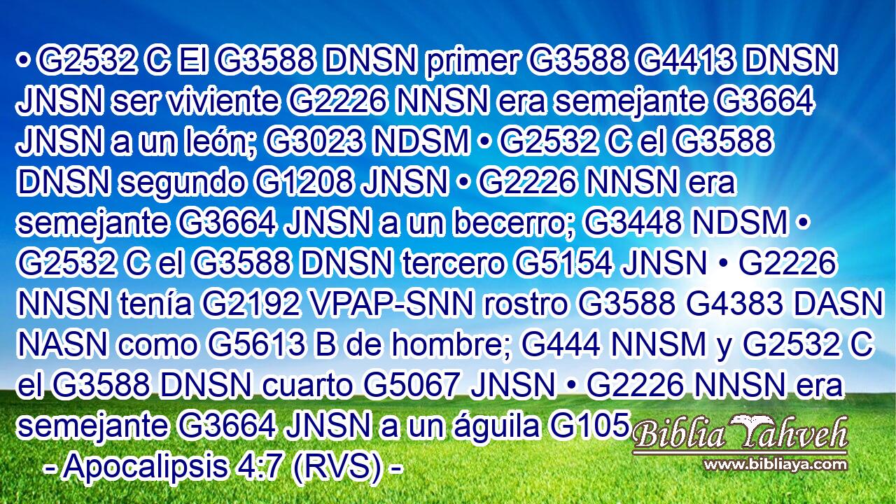 • G2532 C El G3588 DNSN primer G3588 G4413 DNSN JNSN ser viviente G2226 NNSN era semejante G3664 JNSN a un león; G3023 NDSM • G2532 C el G3588 DNSN segundo G1208 JNSN • G2226 NNSN era semejante G3664 JNSN a un becerro; G3448 NDSM • G2532 C el G3588 DNSN tercero G5154 JNSN • G2226 NNSN tenía G2192 VPAP-SNN rostro G3588 G4383 DASN NASN como G5613 B de hombre; G444 NNSM y G2532 C el G3588 DNSN cuarto G5067 JNSN • G2226 NNSN era semejante G3664 JNSN a un águila G105