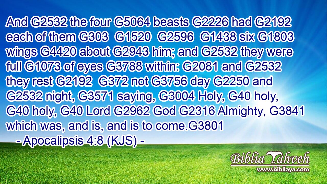 And G2532 the four G5064 beasts G2226 had G2192 each of them G303  G1520  G2596  G1438 six G1803 wings G4420 about G2943 him; and G2532 they were full G1073 of eyes G3788 within: G2081 and G2532 they rest G2192  G372 not G3756 day G2250 and G2532 night, G3571 saying, G3004 Holy, G40 holy, G40 holy, G40 Lord G2962 God G2316 Almighty, G3841 which was, and is, and is to come.G3801
