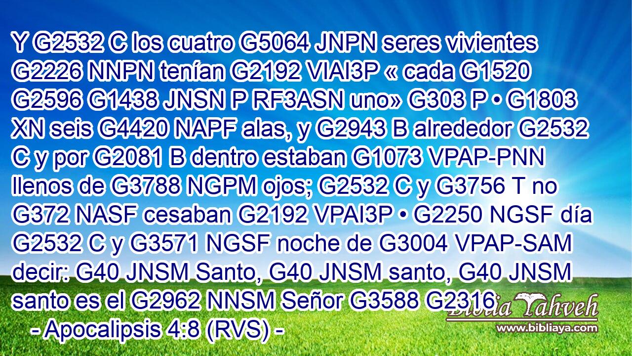 Y G2532 C los cuatro G5064 JNPN seres vivientes G2226 NNPN tenían G2192 VIAI3P « cada G1520 G2596 G1438 JNSN P RF3ASN uno» G303 P • G1803 XN seis G4420 NAPF alas, y G2943 B alrededor G2532 C y por G2081 B dentro estaban G1073 VPAP-PNN llenos de G3788 NGPM ojos; G2532 C y G3756 T no G372 NASF cesaban G2192 VPAI3P • G2250 NGSF día G2532 C y G3571 NGSF noche de G3004 VPAP-SAM decir: G40 JNSM Santo, G40 JNSM santo, G40 JNSM santo es el G2962 NNSM Señor G3588 G2316 