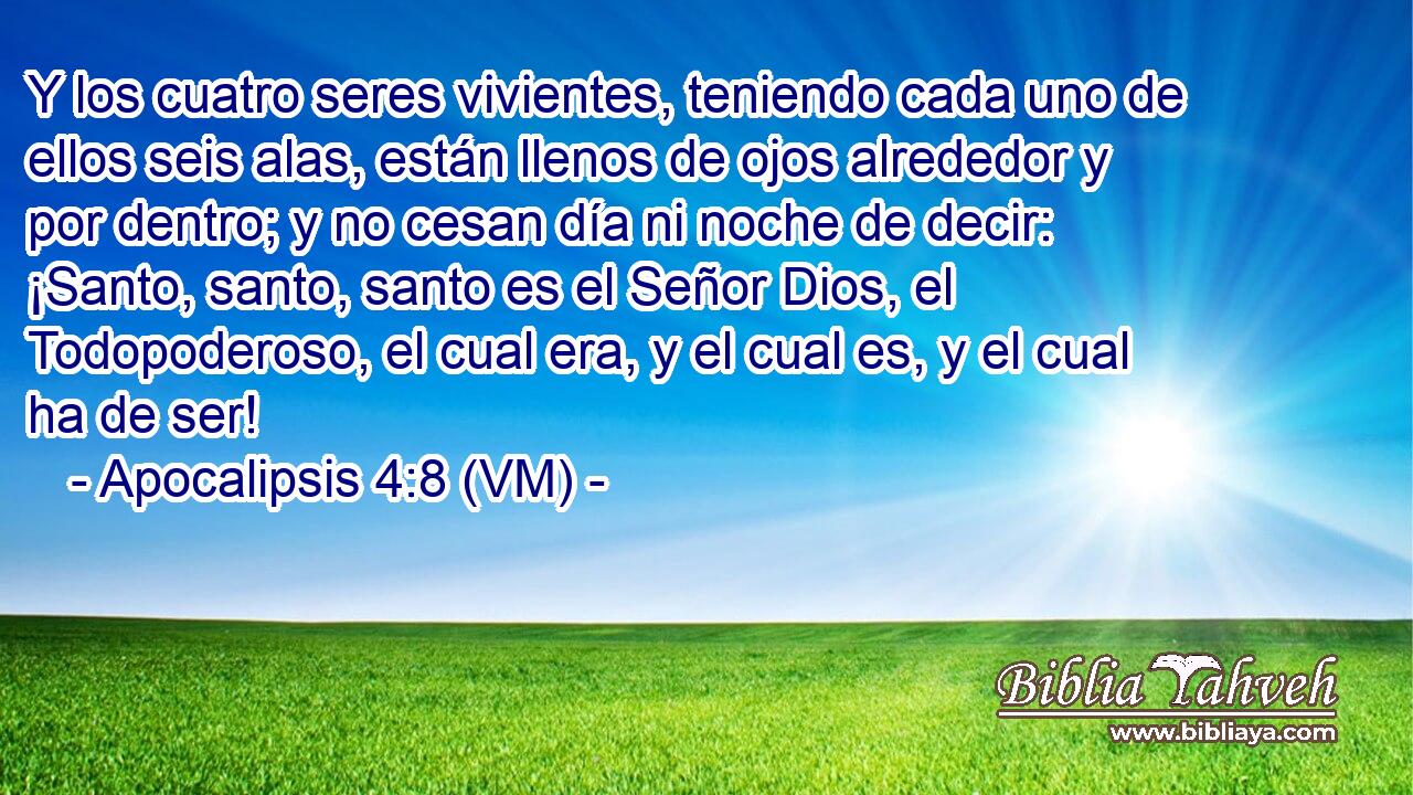  Y los cuatro seres vivientes, teniendo cada uno de ellos seis alas, están llenos de ojos alrededor y por dentro; y no cesan día ni noche de decir: ¡Santo, santo, santo es el Señor Dios, el Todopoderoso, el cual era, y el cual es, y el cual ha de ser! 