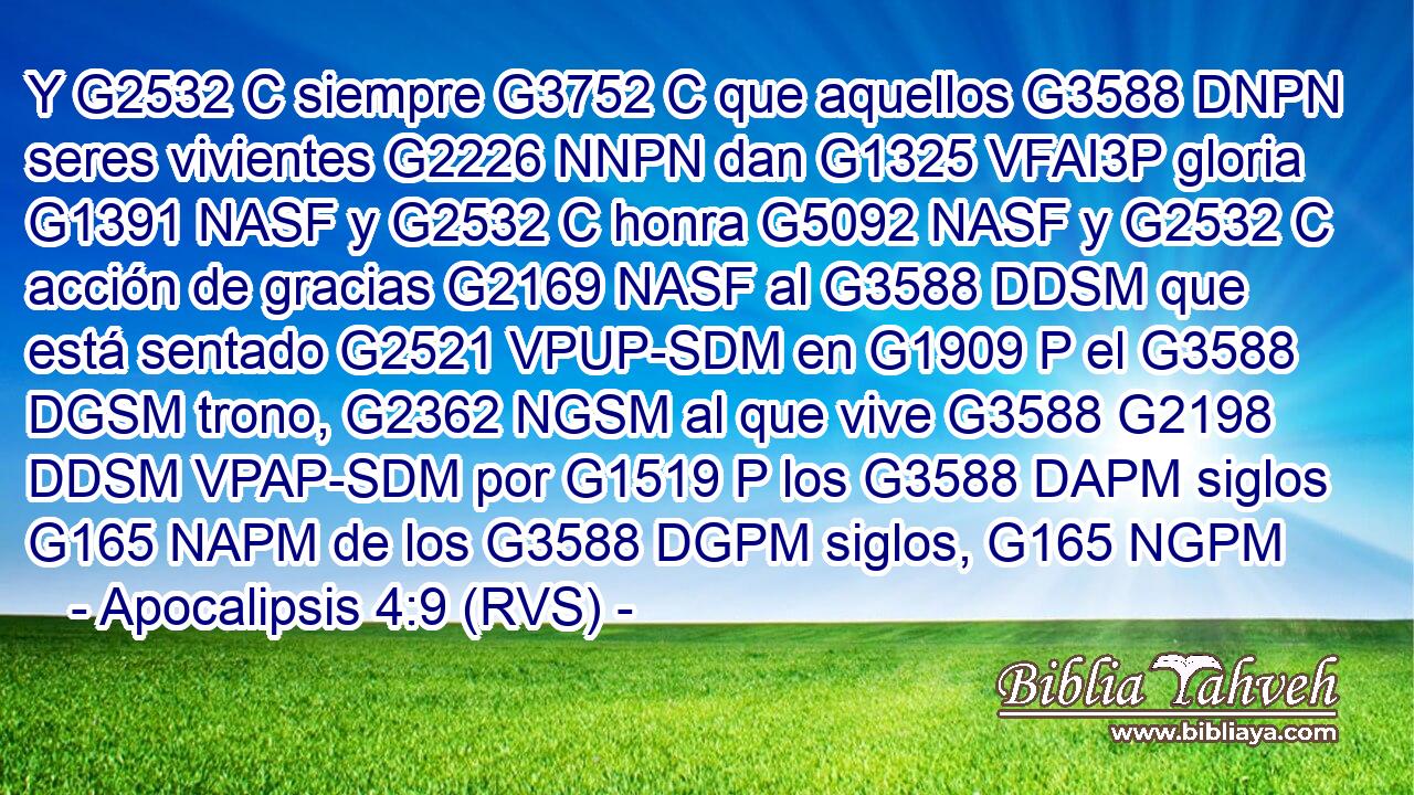 Y G2532 C siempre G3752 C que aquellos G3588 DNPN seres vivientes G2226 NNPN dan G1325 VFAI3P gloria G1391 NASF y G2532 C honra G5092 NASF y G2532 C acción de gracias G2169 NASF al G3588 DDSM que está sentado G2521 VPUP-SDM en G1909 P el G3588 DGSM trono, G2362 NGSM al que vive G3588 G2198 DDSM VPAP-SDM por G1519 P los G3588 DAPM siglos G165 NAPM de los G3588 DGPM siglos, G165 NGPM 