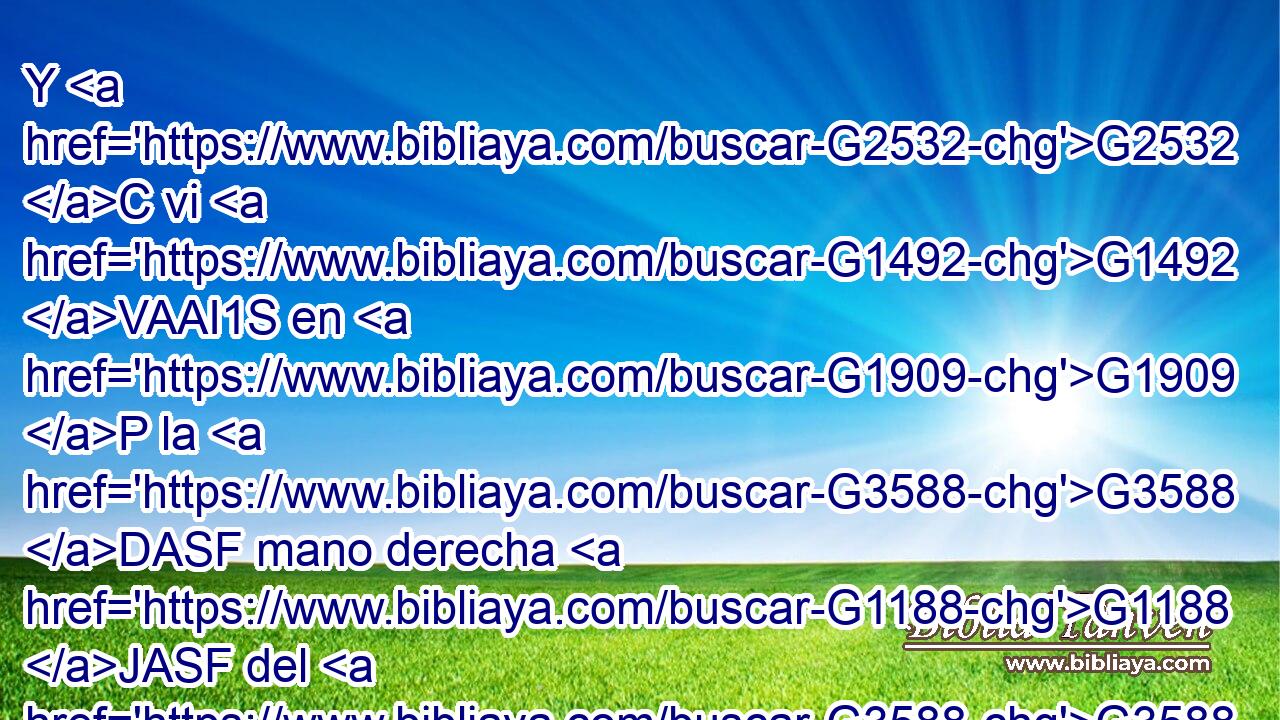 Y G2532 C vi G1492 VAAI1S en G1909 P la G3588 DASF mano derecha G1188 JASF del G3588 DGSM que estaba sentado G2521 VPUP-SGM en G1909 P el G3588 DGSM trono G2362 NGSM un libro G975 NASN escrito G1125 VRPP-SAN por dentro G2081 B y G2532 C por fuera, G3693 B sellado G2696 VRPP-SAN con siete G2033 XN sellos. G4973 NDPF 