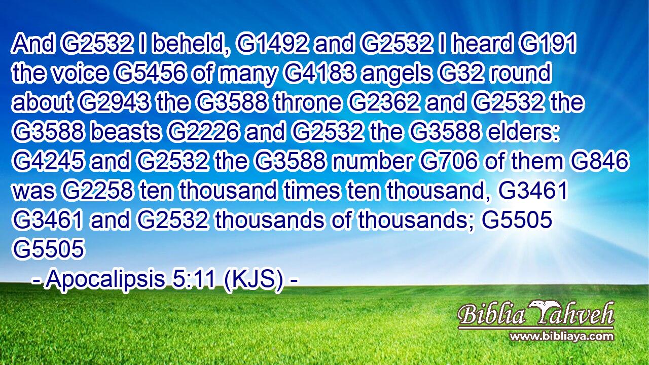 And G2532 I beheld, G1492 and G2532 I heard G191 the voice G5456 of many G4183 angels G32 round about G2943 the G3588 throne G2362 and G2532 the G3588 beasts G2226 and G2532 the G3588 elders: G4245 and G2532 the G3588 number G706 of them G846 was G2258 ten thousand times ten thousand, G3461  G3461 and G2532 thousands of thousands; G5505 G5505