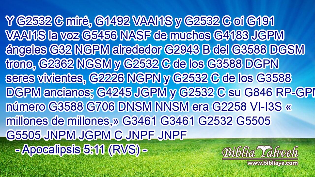 Y G2532 C miré, G1492 VAAI1S y G2532 C oí G191 VAAI1S la voz G5456 NASF de muchos G4183 JGPM ángeles G32 NGPM alrededor G2943 B del G3588 DGSM trono, G2362 NGSM y G2532 C de los G3588 DGPN seres vivientes, G2226 NGPN y G2532 C de los G3588 DGPM ancianos; G4245 JGPM y G2532 C su G846 RP-GPM número G3588 G706 DNSM NNSM era G2258 VI-I3S « millones de millones,» G3461 G3461 G2532 G5505 G5505 JNPM JGPM C JNPF JNPF 